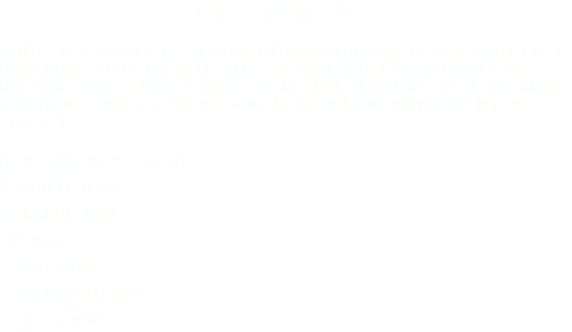 ABOUT SMOKIN' PHIL'S Smokin' Phil's is a mobile pit smoked BBQ concession specializing in pit BBQ brisket, pulled pork, chicken, sausage and all the fixin's. All of our fresh meats are cooked in our custom built wood fired offset smoker. Low and slow is the method to get the most tender and delicious smoked meat. You will notice the pink smoke ring which defines real pit smoked bbq. LET US BRING THE "Q" TO YOU! We cater events!!!! - Corporate Events - Weddings - Private Parties - Community Gatherings - Fairs/Festivals
