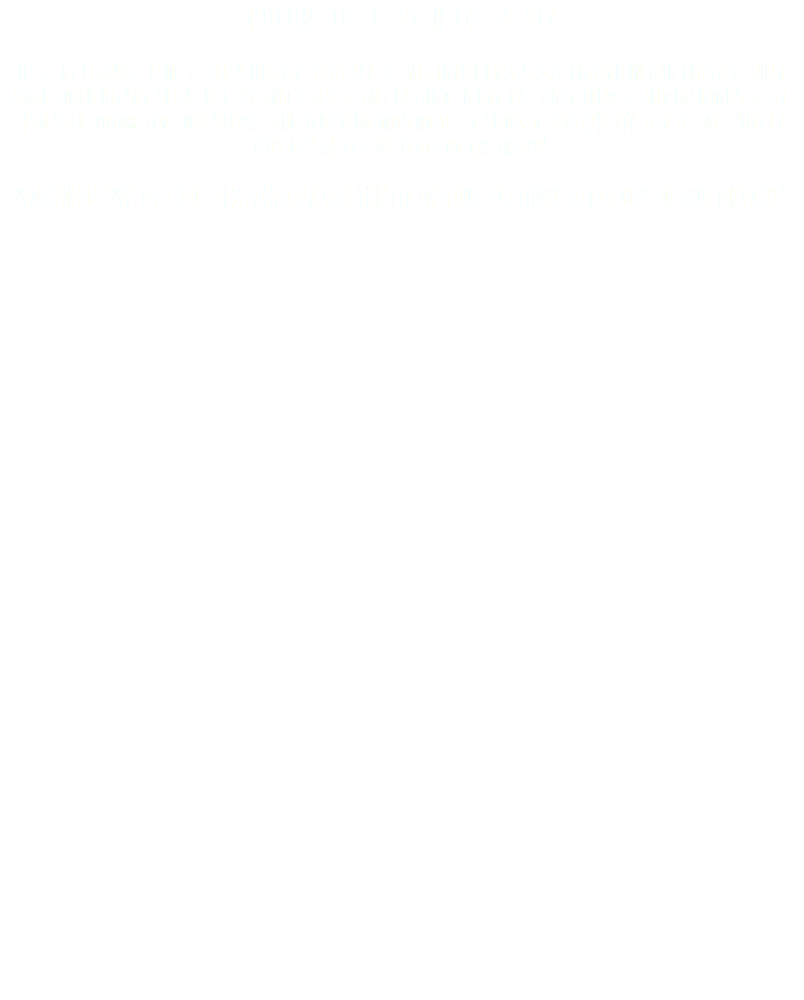 Puttin’ the heat in the meat! Here at Smokin’ Phil’s Belly Bustin’ BBQ all of our fresh meats are cooked in our custom-built wood fired offset smoker. Low and slow is our method to get the most tender and delicious meat. You will notice the pink smoke ring which defines real pit smoked BBQ. ENJOY one of our “Belly Bustin” Meals with all of the fixins! WARNING! “WE ARE NOT RESPONSIBLE FOR THE FIT OF YOUR CLOTHING AFTER ONE OF OUR MEALS!” 