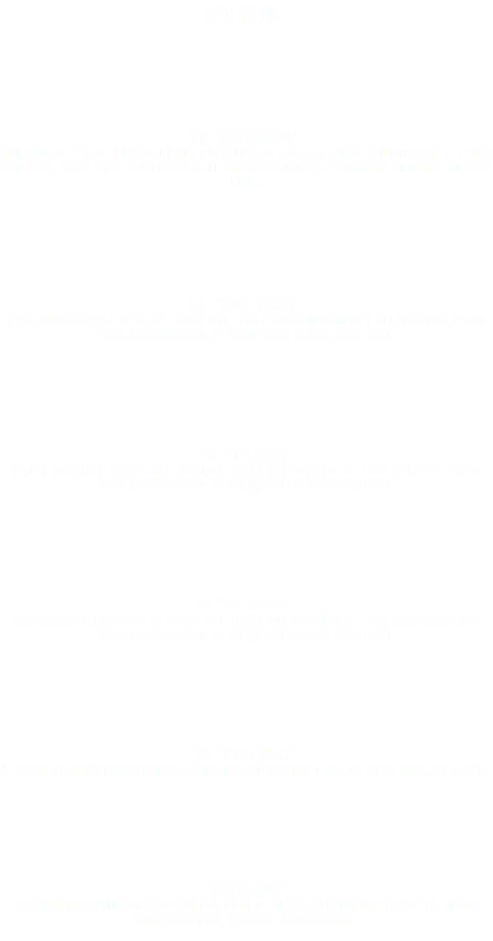 Our Menu: The “Belly Buster” Your choice of 2 meats (brisket, chicken, pulled pork, or sausage), served with your choice of 2 sides (coleslaw, potato salad, macaroni salad, or smokey baked beans) a dinner roll or cornbread, and a pickle. The “Stuffed Belly” Authentic smoked Pulled Pork on a Bulky roll, served with your choice of 1 side (coleslaw, potato salad, macaroni salad, or smokey baked beans), and a pickle. The “Full Belly” Savory smoked Beef Brisket on a bulky roll, served with your choice of 1 side (coleslaw, potato salad, macaroni salad, or smokey baked beans), and a pickle. The “6 Pack Abs” Slow smoked Pulled Chicken on a bulky roll, served with your choice of 1 side (coleslaw, potato salad, macaroni salad, or smokey baked beans), and a pickle. The “Little Belly” A freshly steamed Hot Dog served on a warm bun, your choice of 1 side, or potato chips, and a pickle. “BBQ Nachos” Fresh Corn Tortilla chips covered with your choice of our Smoked Chicken or Pulled Pork, drizzled with Nacho Cheese, BBQ Sauce, and Jalapeños. 